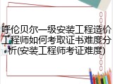 呼伦贝尔一级安装工程造价工程师如何考取证书难度分析(安装工程师考证难度)