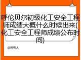 呼伦贝尔初级化工安全工程师成绩大概什么时候出来(化工安全工程师成绩公布时间)