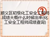 顺义区初级化工安全工程师成绩大概什么时候出来(化工安全工程师成绩查询)