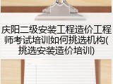 庆阳二级安装工程造价工程师考试培训如何挑选机构(挑选安装造价培训)