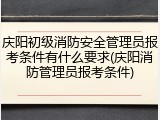 庆阳初级消防安全管理员报考条件有什么要求(庆阳消防管理员报考条件)