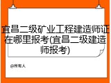 宜昌二级矿业工程建造师证在哪里报考(宜昌二级建造师报考)