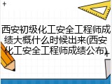 西安初级化工安全工程师成绩大概什么时候出来(西安化工安全工程师成绩公布)