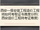 西安一级安装工程造价工程师如何考取证书难度分析(西安造价工程师考证难度)