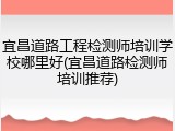 宜昌道路工程检测师培训学校哪里好(宜昌道路检测师培训推荐)