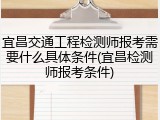宜昌交通工程检测师报考需要什么具体条件(宜昌检测师报考条件)