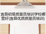 宜昌初级质量员培训学校哪里好(宜昌优质质量员培训)