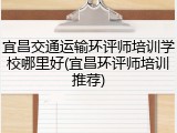 宜昌交通运输环评师培训学校哪里好(宜昌环评师培训推荐)