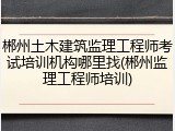 郴州土木建筑监理工程师考试培训机构哪里找(郴州监理工程师培训)