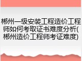 郴州一级安装工程造价工程师如何考取证书难度分析(郴州造价工程师考证难度)