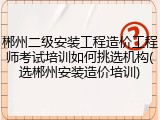 郴州二级安装工程造价工程师考试培训如何挑选机构(选郴州安装造价培训)