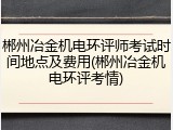 郴州冶金机电环评师考试时间地点及费用(郴州冶金机电环评考情)