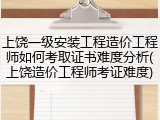 上饶一级安装工程造价工程师如何考取证书难度分析(上饶造价工程师考证难度)