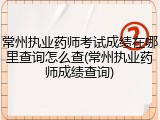 常州执业药师考试成绩在哪里查询怎么查(常州执业药师成绩查询)