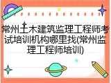 常州土木建筑监理工程师考试培训机构哪里找(常州监理工程师培训)