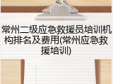常州二级应急救援员培训机构排名及费用(常州应急救援培训)