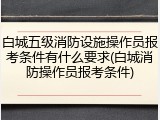 白城五级消防设施操作员报考条件有什么要求(白城消防操作员报考条件)