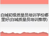 白城初级质量员培训学校哪里好(白城质量员培训推荐)