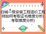 白城一级安装工程造价工程师如何考取证书难度分析(考取难度分析)