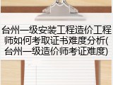 台州一级安装工程造价工程师如何考取证书难度分析(台州一级造价师考证难度)