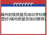 福州初级质量员培训学校哪里好(福州质量员培训推荐)