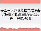 大连土木建筑监理工程师考试培训机构哪里找(大连监理工程师培训)