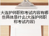 大连护师职称考试内容有哪些具体是什么(大连护师职称考试内容)