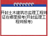 开封土木建筑总监理工程师证在哪里报考(开封监理工程师报考)
