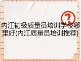 内江初级质量员培训学校哪里好(内江质量员培训推荐)