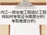 内江一级安装工程造价工程师如何考取证书难度分析(考取难度分析)