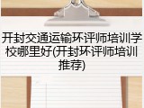 开封交通运输环评师培训学校哪里好(开封环评师培训推荐)