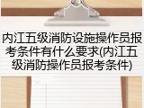 内江五级消防设施操作员报考条件有什么要求(内江五级消防操作员报考条件)