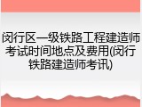 闵行区一级铁路工程建造师考试时间地点及费用(闵行铁路建造师考讯)