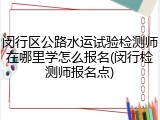 闵行区公路水运试验检测师在哪里学怎么报名(闵行检测师报名点)