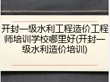 开封一级水利工程造价工程师培训学校哪里好(开封一级水利造价培训)