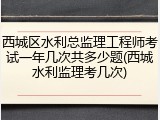 西城区水利总监理工程师考试一年几次共多少题(西城水利监理考几次)