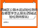 西城区公路水运试验检测师在哪里学怎么报名(西城试验检测师报名)