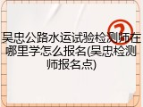吴忠公路水运试验检测师在哪里学怎么报名(吴忠检测师报名点)