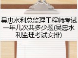 吴忠水利总监理工程师考试一年几次共多少题(吴忠水利监理考试安排)