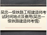 吴忠一级铁路工程建造师考试时间地点及费用(吴忠一级铁路建造师考情)