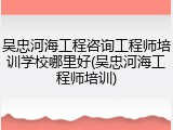 吴忠河海工程咨询工程师培训学校哪里好(吴忠河海工程师培训)