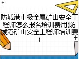 防城港中级金属矿山安全工程师怎么报名培训费用(防城港矿山安全工程师培训费)