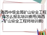 海西中级金属矿山安全工程师怎么报名培训费用(海西矿山安全工程师培训费)
