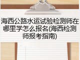 海西公路水运试验检测师在哪里学怎么报名(海西检测师报考指南)