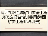 海西初级金属矿山安全工程师怎么报名培训费用(海西矿安工程师培训费)