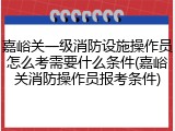 嘉峪关一级消防设施操作员怎么考需要什么条件(嘉峪关消防操作员报考条件)