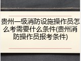 贵州一级消防设施操作员怎么考需要什么条件(贵州消防操作员报考条件)