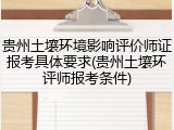 贵州土壤环境影响评价师证报考具体要求(贵州土壤环评师报考条件)