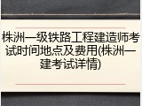 株洲一级铁路工程建造师考试时间地点及费用(株洲一建考试详情)