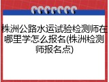 株洲公路水运试验检测师在哪里学怎么报名(株洲检测师报名点)